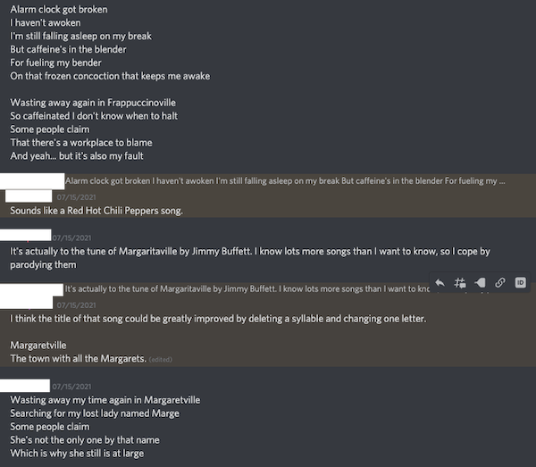 screenshot of conversation - ME: Alarm clock got broken / I haven't awoken / I'm still falling asleep on my break / But caffeine's in the blender / For fueling my bender / On that frozen concoction that keeps me awake / Wasting away again in Frappuccinoville / So caffeinated I don't know when to halt / Some people claim / That there's a workplace to blame / And yeah... but it's also my fault. PARTNER: Sounds like a Red Hot Chili Peppers song. ME: It's actually to the tune of Margaritaville by Jimmy Buffett. I know lots more songs than I want to know, so I cope by parodying them / PARTNER: think the title of that song could be greatly improved by deleting a syllable and changing one letter. Margaretville. The town with all the Margarets. ME: Wasting away my time again in Margaretville / Searching for my lost lady named Marge / Some people claim / She's not the only one by that name / Which is why she still is at large / PARTNER: Perfect. You've made the song better.